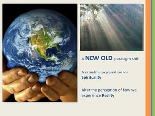 A NEW OLD paradigm shift
A scientific explanation for
Spirituality
Alter the perception of how we
experience Reality
 