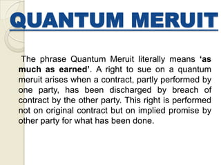 QUANTUM MERUIT
The phrase Quantum Meruit literally means ‘as
much as earned’. A right to sue on a quantum
meruit arises when a contract, partly performed by
one party, has been discharged by breach of
contract by the other party. This right is performed
not on original contract but on implied promise by
other party for what has been done.
 
