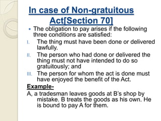 In case of Non-gratuitous
Act[Section 70]
 The obligation to pay arises if the following
three conditions are satisfied:
I. The thing must have been done or delivered
lawfully.
II. The person who had done or delivered the
thing must not have intended to do so
gratuitously; and
III. The person for whom the act is done must
have enjoyed the benefit of the Act.
Example-
A, a tradesman leaves goods at B’s shop by
mistake. B treats the goods as his own. He
is bound to pay A for them.
 