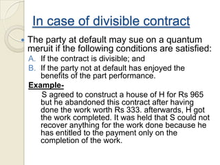 In case of divisible contract
 The party at default may sue on a quantum
meruit if the following conditions are satisfied:
A. If the contract is divisible; and
B. If the party not at default has enjoyed the
benefits of the part performance.
Example-
S agreed to construct a house of H for Rs 965
but he abandoned this contract after having
done the work worth Rs 333. afterwards, H got
the work completed. It was held that S could not
recover anything for the work done because he
has entitled to the payment only on the
completion of the work.
 