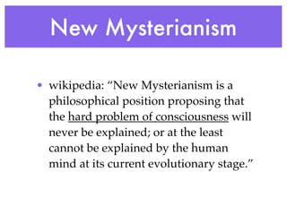 New Mysterianism

• wikipedia: “New Mysterianism is a
  philosophical position proposing that
  the hard problem of consciousness will
  never be explained; or at the least
  cannot be explained by the human
  mind at its current evolutionary stage.”
 