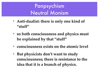 Panpsychism
          Neutral Monism
• Anti-dualist: there is only one kind of
  “stuff”
• so both consciousness and physics must
  be explained by that “stuff”
• consciousness exists on the atomic level
• But physicists don’t want to study
  consciousness; there is resistance to the
  idea that it is a branch of physics.
 