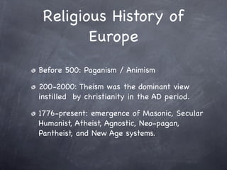 Religious History of
        Europe
Before 500: Paganism / Animism

200-2000: Theism was the dominant view
instilled by christianity in the AD period.

1776-present: emergence of Masonic, Secular
Humanist, Atheist, Agnostic, Neo-pagan,
Pantheist, and New Age systems.
 