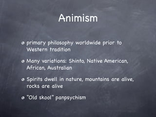 Animism

primary philosophy worldwide prior to
Western tradition

Many variations: Shinto, Native American,
African, Australian

Spirits dwell in nature, mountains are alive,
rocks are alive

“Old skool” panpsychism
 