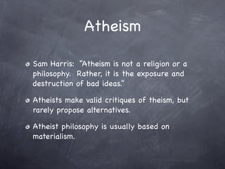 Atheism

Sam Harris: “Atheism is not a religion or a
philosophy. Rather, it is the exposure and
destruction of bad ideas.”

Atheists make valid critiques of theism, but
rarely propose alternatives.

Atheist philosophy is usually based on
materialism.
 