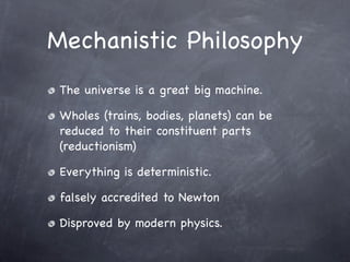 Mechanistic Philosophy
 The universe is a great big machine.

 Wholes (trains, bodies, planets) can be
 reduced to their constituent parts
 (reductionism)

 Everything is deterministic.

 falsely accredited to Newton

 Disproved by modern physics.
 