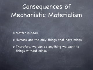 Consequences of
Mechanistic Materialism

 Matter is dead.

 Humans are the only things that have minds.

 Therefore, we can do anything we want to
 things without minds.
 