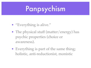 Panpsychism

• “Everything is alive.”
• The physical stuff (matter/energy) has
  psychic properties (choice or
  awareness).
• Everything is part of the same thing;
  holistic, anti-reductionist, monistic
 