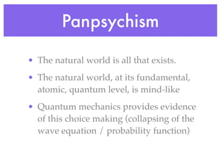 Panpsychism

• The natural world is all that exists.
• The natural world, at its fundamental,
  atomic, quantum level, is mind-like
• Quantum mechanics provides evidence
  of this choice making (collapsing of the
  wave equation / probability function)
 