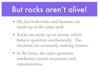 But rocks aren’t alive!
• Ok, but both rocks and humans are
  made up of the same stuff.
• Rocks are made up on atoms, which
  behave quantum mechanically. The
  electrons are constantly making choices.
• In the brain, the same quantum
  mechanics causes awareness and
  consciousness.
 