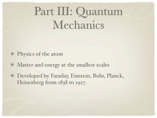 Part III: Quantum
           Mechanics

Physics of the atom
Matter and energy at the smallest scales
Developed by Faraday, Einstein, Bohr, Planck,
Heisenberg from 1838 to 1927.
 