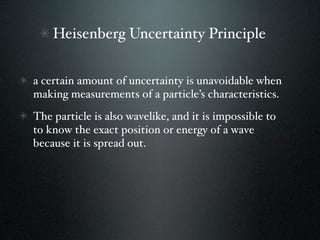 Heisenberg Uncertainty Principle


a certain amount of uncertainty is unavoidable when
making measurements of a particle’s characteristics.
The particle is also wavelike, and it is impossible to
to know the exact position or energy of a wave
because it is spread out.
 