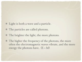 Light is both a wave and a particle.
The particles are called photons.
The brighter the light, the more photons.
The higher the frequency of the photons, the more
often the electromagnetic waves vibrate, and the more
energy the photons have. (E = hf)
 