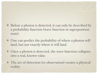 Before a photon is detected, it can only be described by
a probability function (wave function or superposition
state).
One can predict the probability of where a photon will
land, but not exactly where it will land.
Once a photon is detected, the wave function collapses
into a real, known value.
The act of detection (or observation) creates a physical
reality.
 