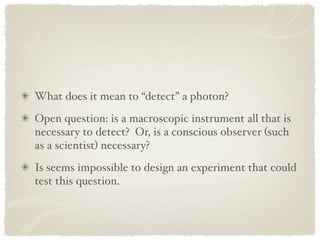 What does it mean to “detect” a photon?
Open question: is a macroscopic instrument all that is
necessary to detect? Or, is a conscious observer (such
as a scientist) necessary?
Is seems impossible to design an experiment that could
test this question.
 
