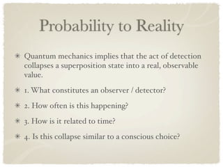 Probability to Reality
Quantum mechanics implies that the act of detection
collapses a superposition state into a real, observable
value.
1. What constitutes an observer / detector?
2. How often is this happening?
3. How is it related to time?
4. Is this collapse similar to a conscious choice?
 