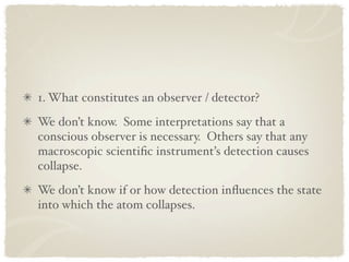 1. What constitutes an observer / detector?
We don’t know. Some interpretations say that a
conscious observer is necessary. Others say that any
macroscopic scientiﬁc instrument’s detection causes
collapse.
We don’t know if or how detection inﬂuences the state
into which the atom collapses.
 