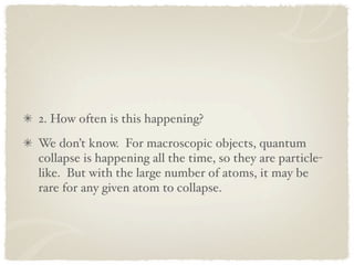 2. How often is this happening?
We don’t know. For macroscopic objects, quantum
collapse is happening all the time, so they are particle-
like. But with the large number of atoms, it may be
rare for any given atom to collapse.
 