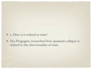 3. How is it related to time?
Ilya Progogine researched how quantum collapse is
related to the directionality of time.
 