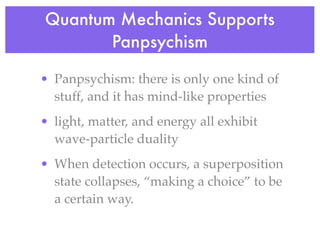 Quantum Mechanics Supports
       Panpsychism

• Panpsychism: there is only one kind of
  stuff, and it has mind-like properties
• light, matter, and energy all exhibit
  wave-particle duality
• When detection occurs, a superposition
  state collapses, “making a choice” to be
  a certain way.
 