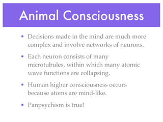 Animal Consciousness
• Decisions made in the mind are much more
  complex and involve networks of neurons.
• Each neuron consists of many
  microtubules, within which many atomic
  wave functions are collapsing.
• Human higher consciousness occurs
  because atoms are mind-like.
• Panpsychism is true!
 