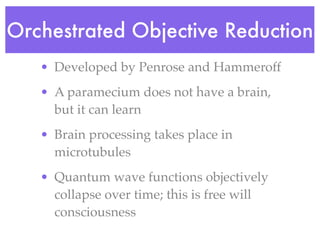 Orchestrated Objective Reduction
   • Developed by Penrose and Hammeroff
   • A paramecium does not have a brain,
     but it can learn
   • Brain processing takes place in
     microtubules
   • Quantum wave functions objectively
     collapse over time; this is free will
     consciousness
 