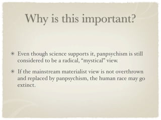 Why is this important?

Even though science supports it, panpsychism is still
considered to be a radical, “mystical” view.
If the mainstream materialist view is not overthrown
and replaced by panpsychism, the human race may go
extinct.
 