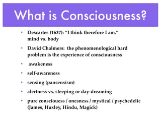 What is Consciousness?
 • Descartes (1637): “I think therefore I am.”
   mind vs. body
 • David Chalmers: the phenomenological hard
   problem is the experience of consciousness
 •   awakeness
 • self-awareness
 • sensing (pansensism)
 • alertness vs. sleeping or day-dreaming
 • pure consciouess / onesness / mystical / psychedelic
   (James, Huxley, Hindu, Magick)
 