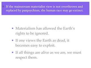 If the mainstream materialist view is not overthrown and
replaced by panpsychism, the human race may go extinct.




    • Materialism has allowed the Earth’s
      rights to be ignored.
    • If one views the Earth as dead, it
      becomes easy to exploit.
    • If all things are alive as we are, we must
      respect them.
 