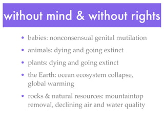 without mind & without rights
   • babies: nonconsensual genital mutilation
   • animals: dying and going extinct
   • plants: dying and going extinct
   • the Earth: ocean ecosystem collapse,
     global warming
   • rocks & natural resources: mountaintop
     removal, declining air and water quality
 