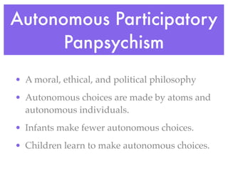 Autonomous Participatory
      Panpsychism
• A moral, ethical, and political philosophy
• Autonomous choices are made by atoms and
  autonomous individuals.
• Infants make fewer autonomous choices.
• Children learn to make autonomous choices.
 