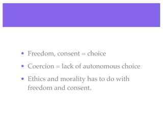 • Freedom, consent = choice
• Coercion = lack of autonomous choice
• Ethics and morality has to do with
  freedom and consent.
 