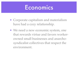 Economics
• Corporate capitalism and materialism
  have had a cozy relationship.
• We need a new economic system, one
  that rewards virtue and favors worker-
  owned small businesses and anarcho-
  syndicalist collectives that respect the
  environment.
 