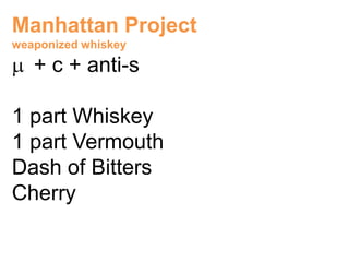 Manhattan Project
weaponized whiskey

   + c + anti-s

1 part Whiskey
1 part Vermouth
Dash of Bitters
Cherry
 