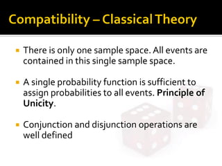  There is only one sample space.All events are
contained in this single sample space.
 A single probability function is sufficient to
assign probabilities to all events. Principle of
Unicity.
 Conjunction and disjunction operations are
well defined
 
