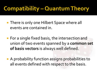 There is only one Hilbert Space where all
events are contained in.
 For a single fixed basis, the intersection and
union of two events spanned by a common set
of basis vectors is always well defined.
 A probability function assigns probabilities to
all events defined with respect to the basis.
 