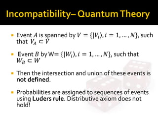  Event 𝐴 is spanned by 𝑉 = {|𝑉𝑖 , 𝑖 = 1, … , 𝑁}, such
that 𝑉𝐴 ⊂ 𝑉
 Event 𝐵 byW= {|𝑊𝑖 , 𝑖 = 1, … , 𝑁}, such that
𝑊𝐵 ⊂ 𝑊
 Then the intersection and union of these events is
not defined.
 Probabilities are assigned to sequences of events
using Luders rule. Distributive axiom does not
hold!
 