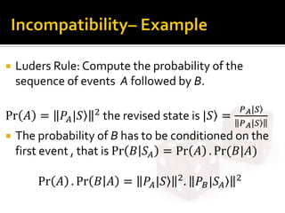  Luders Rule: Compute the probability of the
sequence of events A followed by B.
Pr 𝐴 = 𝑃𝐴|𝑆 2
the revised state is |𝑆 =
𝑃 𝐴|𝑆
𝑃 𝐴|𝑆
 The probability of B has to be conditioned on the
first event , that is Pr 𝐵 𝑆𝐴 = Pr 𝐴 . Pr⁡( 𝐵|𝐴)
Pr 𝐴 . Pr 𝐵 𝐴 = 𝑃𝐴|𝑆 2
. 𝑃𝐵|𝑆𝐴
2
 