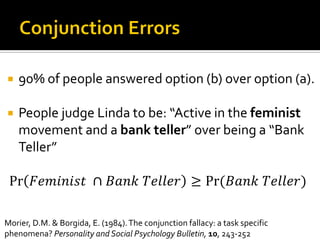  90% of people answered option (b) over option (a).
 People judge Linda to be: “Active in the feminist
movement and a bank teller” over being a “Bank
Teller”
Pr 𝐹𝑒𝑚𝑖𝑛𝑖𝑠𝑡⁡ ∩ 𝐵𝑎𝑛𝑘⁡𝑇𝑒𝑙𝑙𝑒𝑟 ≥ Pr⁡( 𝐵𝑎𝑛𝑘⁡𝑇𝑒𝑙𝑙𝑒𝑟)
Morier, D.M. & Borgida, E. (1984).The conjunction fallacy: a task specific
phenomena? Personality and Social Psychology Bulletin, 10, 243-252
 