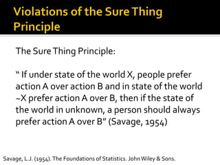 The SureThing Principle:
“ If under state of the world X, people prefer
action A over action B and in state of the world
~X prefer action A over B, then if the state of
the world in unknown, a person should always
prefer action A over B” (Savage, 1954)
Savage, L.J. (1954).The Foundations of Statistics. JohnWiley & Sons.
 