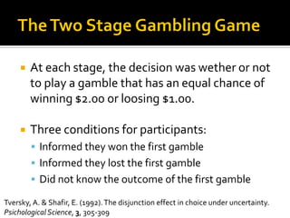  At each stage, the decision was wether or not
to play a gamble that has an equal chance of
winning $2.00 or loosing $1.00.
 Three conditions for participants:
 Informed they won the first gamble
 Informed they lost the first gamble
 Did not know the outcome of the first gamble
Tversky, A. & Shafir, E. (1992).The disjunction effect in choice under uncertainty.
PsichologicalScience, 3, 305-309
 