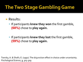  Results:
 If participants knew they won the first gamble,
(68%) chose to play again.
 If participants knew they lost the first gamble,
(59%) chose to play again.
Tversky, A. & Shafir, E. (1992).The disjunction effect in choice under uncertainty.
PsichologicalScience, 3, 305-309
 