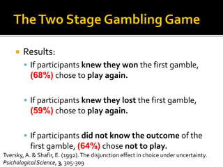 Results:
 If participants knew they won the first gamble,
(68%) chose to play again.
 If participants knew they lost the first gamble,
(59%) chose to play again.
 If participants did not know the outcome of the
first gamble, (64%) chose not to play.
Tversky, A. & Shafir, E. (1992).The disjunction effect in choice under uncertainty.
PsichologicalScience, 3, 305-309
 