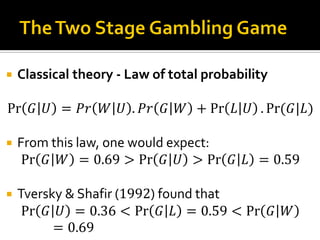  Classical theory - Law of total probability
Pr 𝐺 𝑈 = 𝑃𝑟 𝑊 𝑈 . 𝑃𝑟 𝐺 𝑊 + Pr 𝐿 𝑈 . Pr⁡( 𝐺|𝐿)
 From this law, one would expect:
Pr 𝐺 𝑊 = 0.69 > Pr 𝐺 𝑈 > Pr 𝐺 𝐿 = 0.59
 Tversky & Shafir (1992) found that
Pr 𝐺 𝑈 = 0.36 < Pr 𝐺 𝐿 = 0.59 < Pr 𝐺 𝑊
= 0.69
 