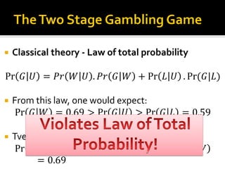  Classical theory - Law of total probability
Pr 𝐺 𝑈 = 𝑃𝑟 𝑊 𝑈 . 𝑃𝑟 𝐺 𝑊 + Pr 𝐿 𝑈 . Pr⁡( 𝐺|𝐿)
 From this law, one would expect:
Pr 𝐺 𝑊 = 0.69 > Pr 𝐺 𝑈 > Pr 𝐺 𝐿 = 0.59
 Tversky & Shafir (1992) found that
Pr 𝐺 𝑈 = 0.36 < Pr 𝐺 𝐿 = 0.59 < Pr 𝐺 𝑊
= 0.69
 