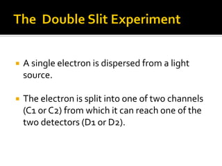  A single electron is dispersed from a light
source.
 The electron is split into one of two channels
(C1 or C2) from which it can reach one of the
two detectors (D1 or D2).
 