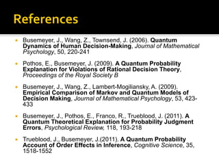  Busemeyer, J., Wang, Z., Townsend, J. (2006). Quantum
Dynamics of Human Decision-Making, Journal of Mathematical
Psychology, 50, 220-241
 Pothos, E., Busemeyer, J. (2009). A Quantum Probability
Explanation for Violations of Rational Decision Theory,
Proceedings of the Royal Society B
 Busemeyer, J., Wang, Z., Lambert-Mogiliansky, A. (2009).
Empirical Comparison of Markov and Quantum Models of
Decision Making, Journal of Mathematical Psychology, 53, 423-
433
 Busemeyer, J., Pothos, E., Franco, R., Trueblood, J. (2011). A
Quantum Theoretical Explanation for Probability Judgment
Errors, Psychological Review, 118, 193-218
 Trueblood, J., Busemeyer, J.(2011). A Quantum Probability
Account of Order Effects in Inference, Cognitive Science, 35,
1518-1552
 