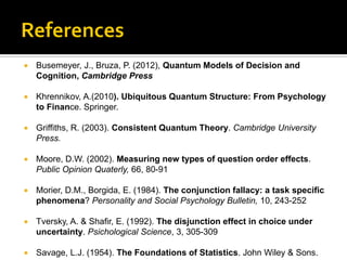  Busemeyer, J., Bruza, P. (2012), Quantum Models of Decision and
Cognition, Cambridge Press
 Khrennikov, A.(2010). Ubiquitous Quantum Structure: From Psychology
to Finance. Springer.
 Griffiths, R. (2003). Consistent Quantum Theory. Cambridge University
Press.
 Moore, D.W. (2002). Measuring new types of question order effects.
Public Opinion Quaterly, 66, 80-91
 Morier, D.M., Borgida, E. (1984). The conjunction fallacy: a task specific
phenomena? Personality and Social Psychology Bulletin, 10, 243-252
 Tversky, A. & Shafir, E. (1992). The disjunction effect in choice under
uncertainty. Psichological Science, 3, 305-309
 Savage, L.J. (1954). The Foundations of Statistics. John Wiley & Sons.
 