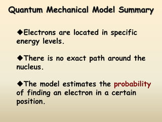 Quantum Mechanical Model Summary

 Electrons are located in specific
 energy levels.

 There is no exact path around the
 nucleus.

 The model estimates the probability
 of finding an electron in a certain
 position.
 