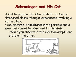Schrodinger and His Cat
•First to propose the idea of electron duality.
•Proposed classic thought experiment involving a
cat in a box.
•The electron is simultaneously a particle and a
wave but cannot be observed in this state.
   -When you observe it the electron adopts one
   state or the other.
 
